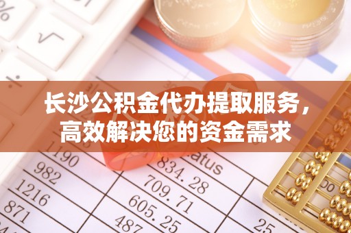 腾冲长沙公积金代办提取服务，高效解决您的资金需求
