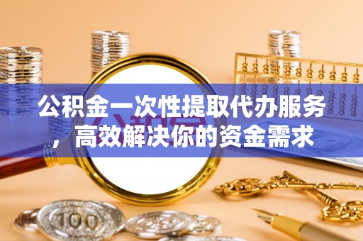 腾冲公积金一次性提取代办服务，高效解决你的资金需求