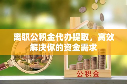 腾冲离职公积金代办提取，高效解决你的资金需求