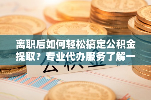 腾冲离职后如何轻松搞定公积金提取？专业代办服务了解一下