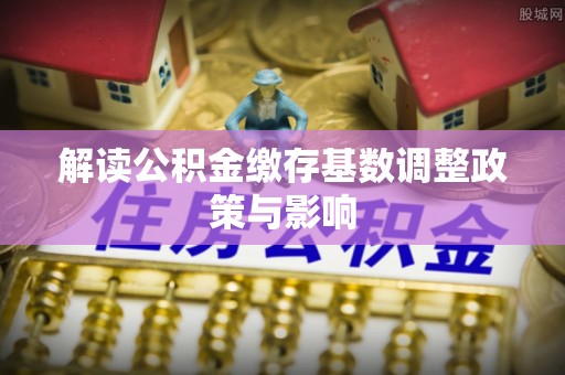 腾冲解读公积金缴存基数调整政策与影响