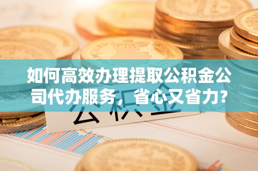 腾冲如何高效办理提取公积金公司代办服务，省心又省力？