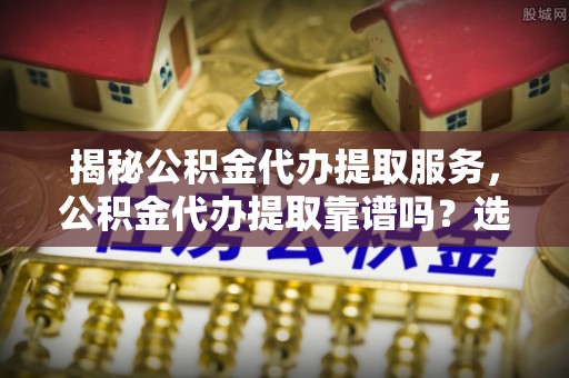 腾冲揭秘公积金代办提取服务，公积金代办提取靠谱吗？选择需谨慎