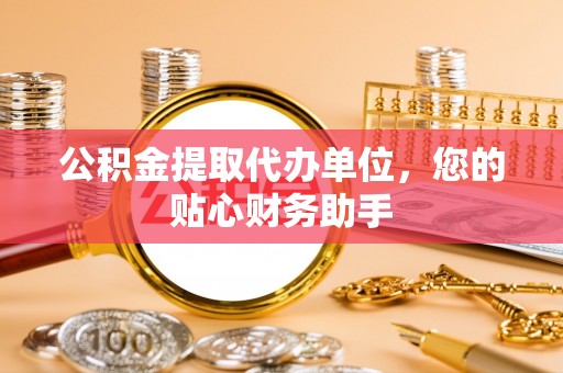 腾冲公积金提取代办单位，您的贴心财务助手