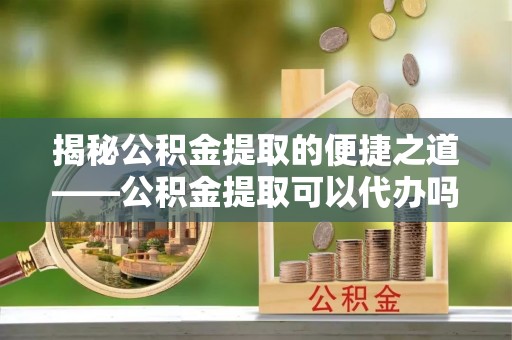 腾冲揭秘公积金提取的便捷之道——公积金提取可以代办吗？