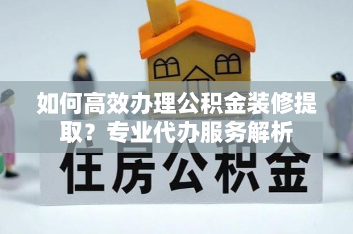 腾冲如何高效办理公积金装修提取？专业代办服务解析