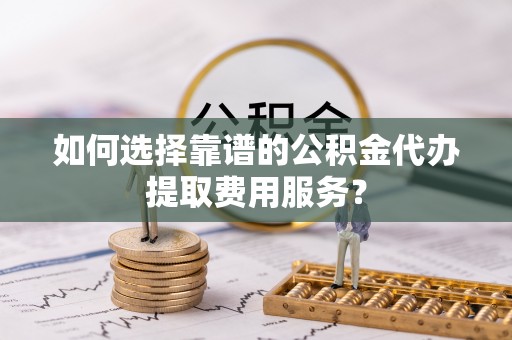 腾冲如何选择靠谱的公积金代办提取费用服务？