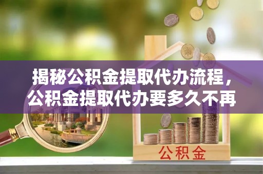 腾冲揭秘公积金提取代办流程，公积金提取代办要多久不再是谜题