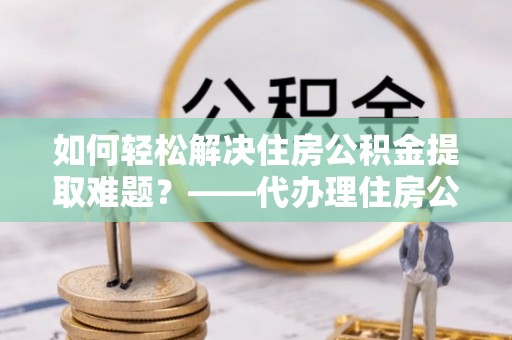 腾冲如何轻松解决住房公积金提取难题？——代办理住房公积金提取服务解析