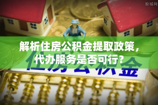 腾冲解析住房公积金提取政策，代办服务是否可行？