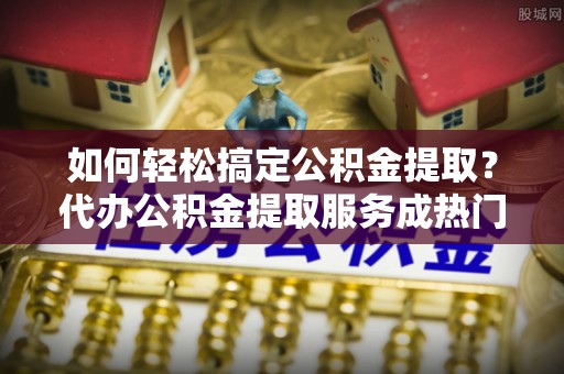 腾冲如何轻松搞定公积金提取？代办公积金提取服务成热门选择