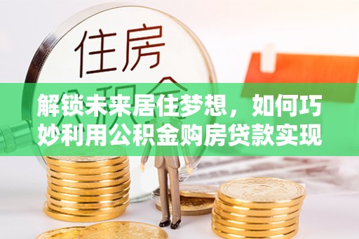 腾冲解锁未来居住梦想，如何巧妙利用公积金购房贷款实现房产投资