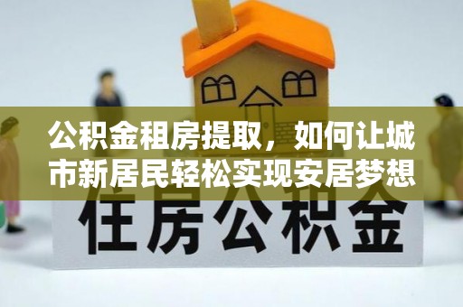 腾冲公积金租房提取，如何让城市新居民轻松实现安居梦想