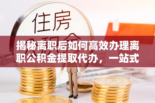 腾冲揭秘离职后如何高效办理离职公积金提取代办，一站式服务全解析