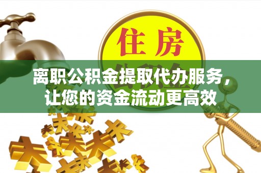 腾冲离职公积金提取代办服务，让您的资金流动更高效
