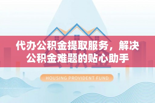 腾冲代办公积金提取服务，解决公积金难题的贴心助手