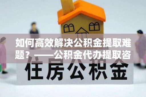 腾冲如何高效解决公积金提取难题？——公积金代办提取咨询服务全解析