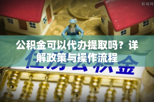 腾冲公积金可以代办提取吗？详解政策与操作流程