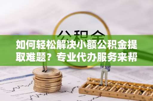 腾冲如何轻松解决小额公积金提取难题？专业代办服务来帮忙