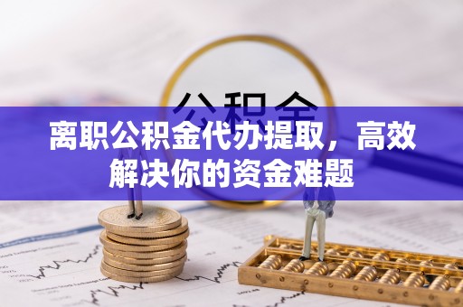 腾冲离职公积金代办提取，高效解决你的资金难题