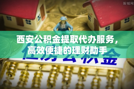 腾冲西安公积金提取代办服务，高效便捷的理财助手