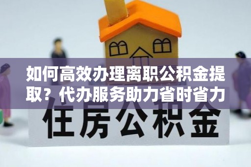 腾冲如何高效办理离职公积金提取？代办服务助力省时省力