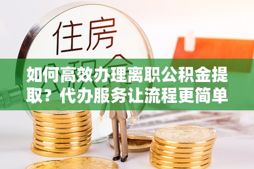腾冲如何高效办理离职公积金提取？代办服务让流程更简单