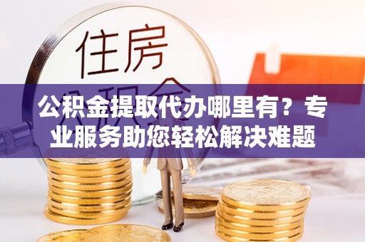 腾冲公积金提取代办哪里有？专业服务助您轻松解决难题