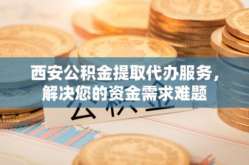 腾冲西安公积金提取代办服务，解决您的资金需求难题