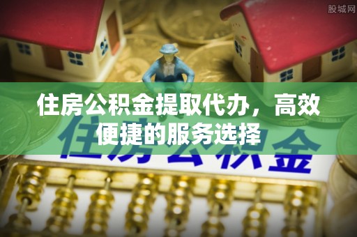 腾冲住房公积金提取代办，高效便捷的服务选择