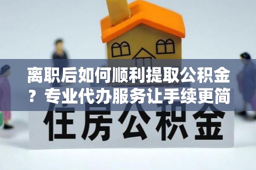 腾冲离职后如何顺利提取公积金？专业代办服务让手续更简单