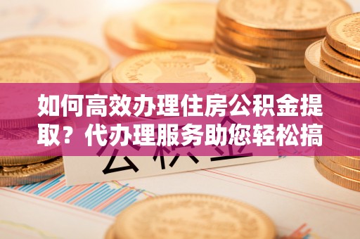 腾冲如何高效办理住房公积金提取？代办理服务助您轻松搞定