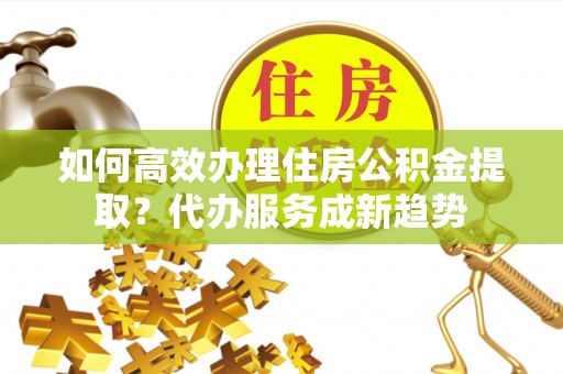 腾冲如何高效办理住房公积金提取？代办服务成新趋势