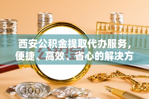 腾冲西安公积金提取代办服务，便捷、高效、省心的解决方案