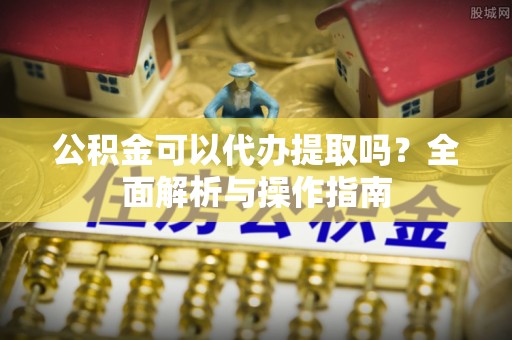 腾冲公积金可以代办提取吗？全面解析与操作指南