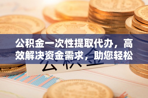 腾冲公积金一次性提取代办，高效解决资金需求，助您轻松应对生活难题