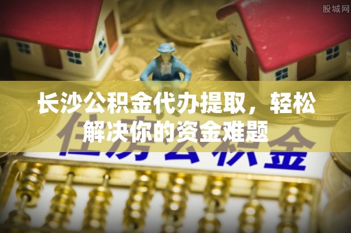 腾冲长沙公积金代办提取，轻松解决你的资金难题