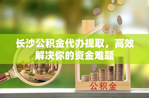 腾冲长沙公积金代办提取，高效解决你的资金难题