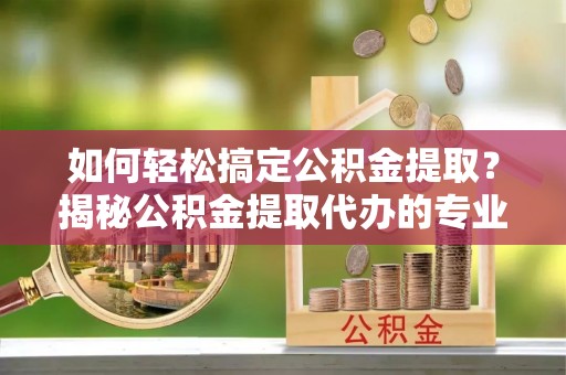 腾冲如何轻松搞定公积金提取？揭秘公积金提取代办的专业服务