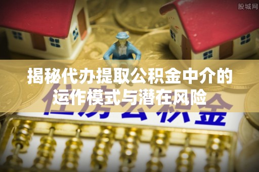 腾冲揭秘代办提取公积金中介的运作模式与潜在风险
