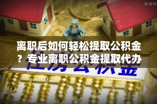 腾冲离职后如何轻松提取公积金？专业离职公积金提取代办服务指南
