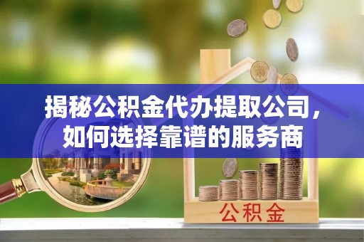 腾冲揭秘公积金代办提取公司，如何选择靠谱的服务商