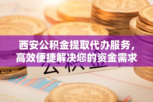 腾冲西安公积金提取代办服务，高效便捷解决您的资金需求