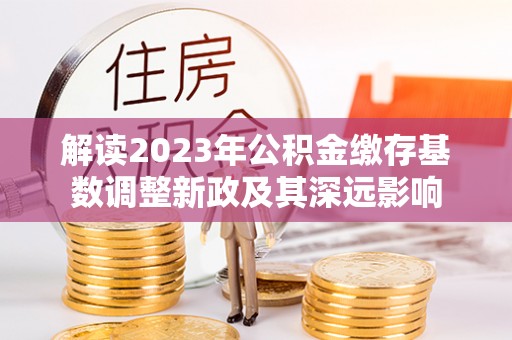 腾冲解读2023年公积金缴存基数调整新政及其深远影响