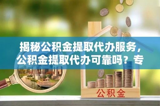 腾冲揭秘公积金提取代办服务，公积金提取代办可靠吗？专业解析与实用指南