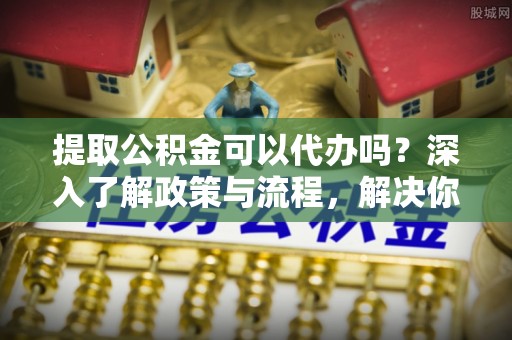 腾冲提取公积金可以代办吗？深入了解政策与流程，解决你的疑问
