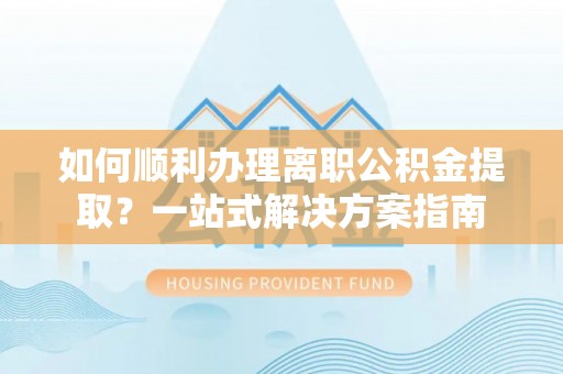 腾冲如何顺利办理离职公积金提取？一站式解决方案指南