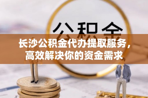 腾冲长沙公积金代办提取服务，高效解决你的资金需求