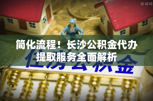 腾冲简化流程！长沙公积金代办提取服务全面解析