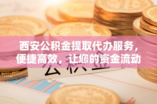 腾冲西安公积金提取代办服务，便捷高效，让您的资金流动更灵活